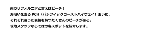 南カリフォルニアと言えばビーチ！海沿いを走るPCH（パシフィックコーストハイウェイ）沿いに、それぞれ違った表情を持つたくさんのビーチがある。現地スタッフならではの各スポットを紹介します。